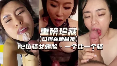 【重磅珍藏】口爆吞精合集12位骚女露脸一个比一个骚